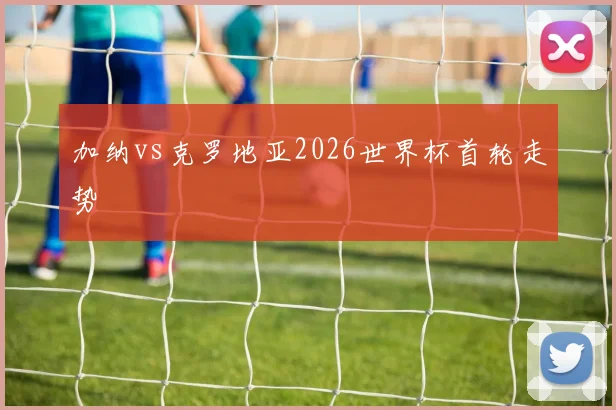 加纳vs克罗地亚2026世界杯首轮走势