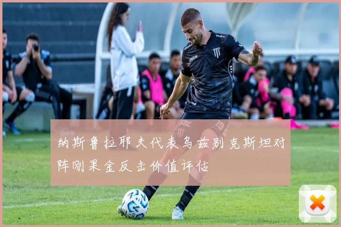 纳斯鲁拉耶夫代表乌兹别克斯坦对阵刚果金反击价值评估