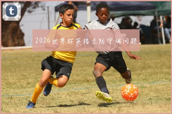 2026世界杯英格兰防守端问题