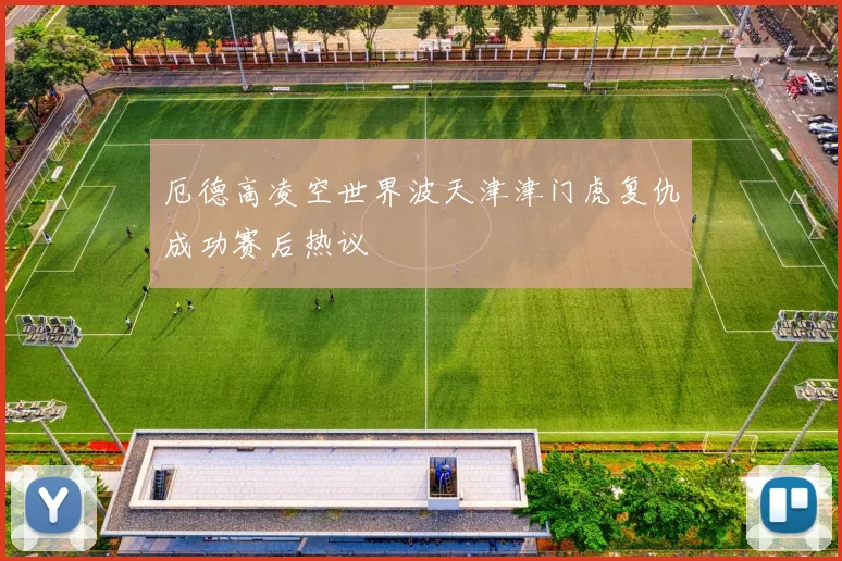 厄德高凌空世界波天津津门虎复仇成功赛后热议