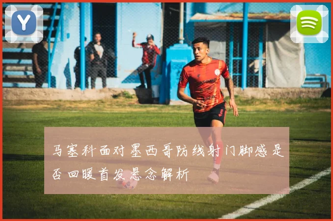 马塞科面对墨西哥防线射门脚感是否回暖首发悬念解析
