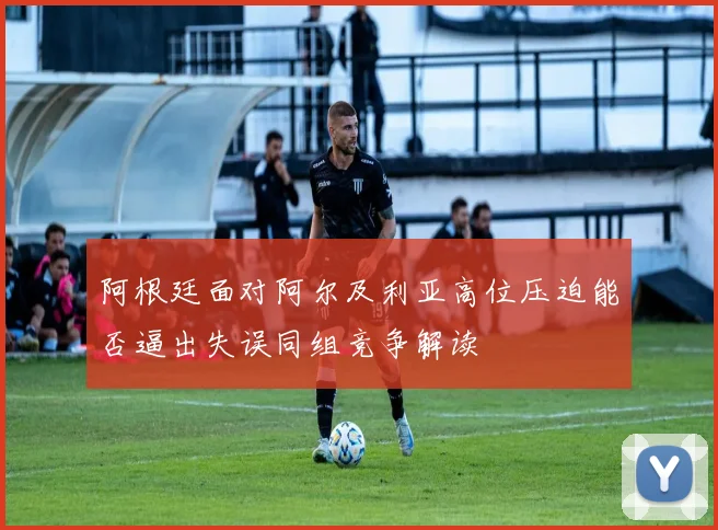 阿根廷面对阿尔及利亚高位压迫能否逼出失误同组竞争解读