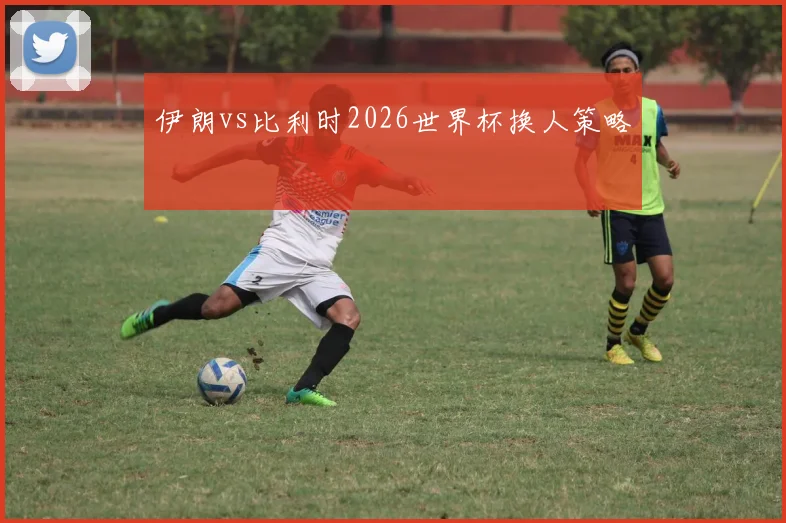 伊朗vs比利时2026世界杯换人策略