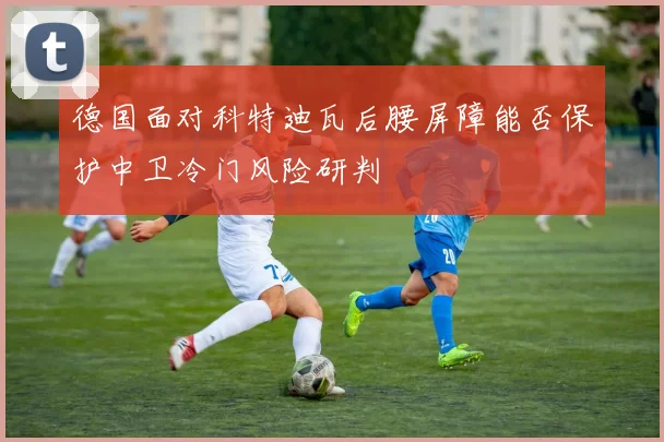 德国面对科特迪瓦后腰屏障能否保护中卫冷门风险研判