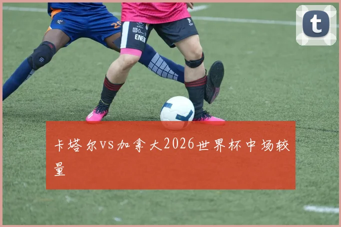 卡塔尔vs加拿大2026世界杯中场较量