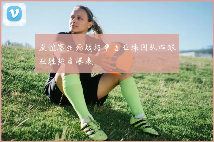 友谊赛生死战格鲁吉亚韩国队四球狂胜热度爆表