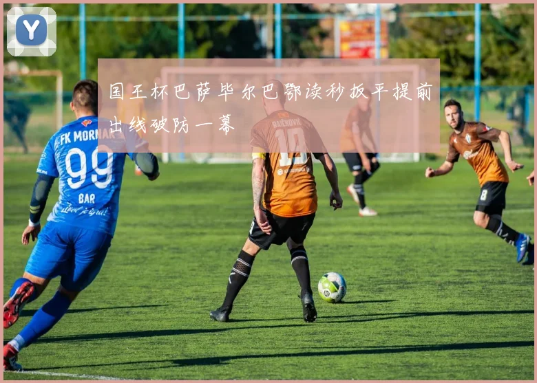 国王杯巴萨毕尔巴鄂读秒扳平提前出线破防一幕