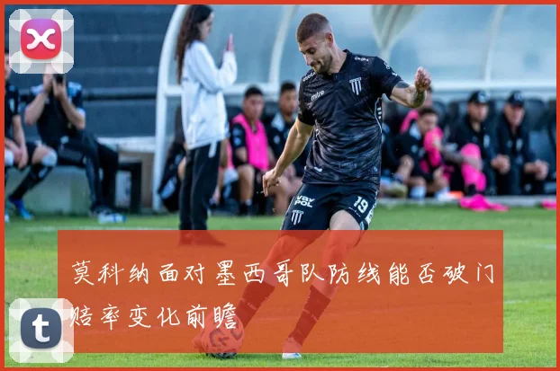 莫科纳面对墨西哥队防线能否破门赔率变化前瞻