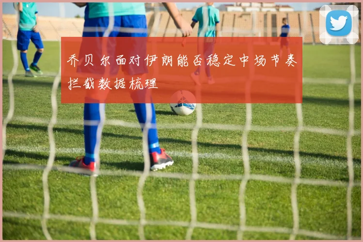 乔贝尔面对伊朗能否稳定中场节奏拦截数据梳理