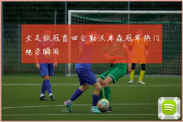 女足欧冠首回合勒沃库森冠军热门绝杀瞬间