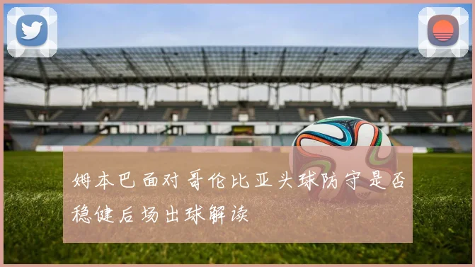 姆本巴面对哥伦比亚头球防守是否稳健后场出球解读